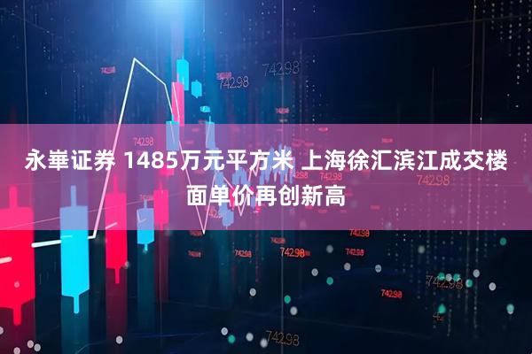永崋证券 1485万元平方米 上海徐汇滨江成交楼面单价再创新高