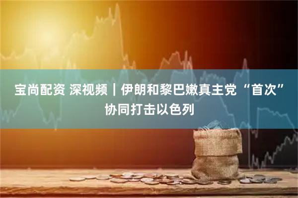 宝尚配资 深视频｜伊朗和黎巴嫩真主党 “首次”协同打击以色列