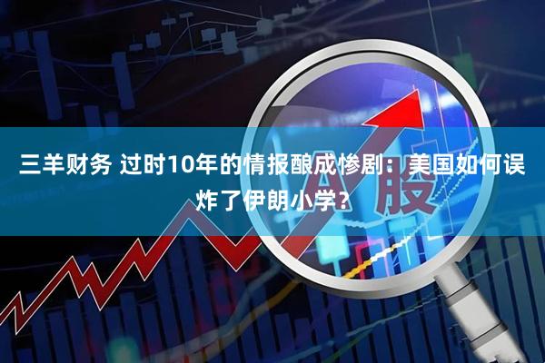 三羊财务 过时10年的情报酿成惨剧：美国如何误炸了伊朗小学？