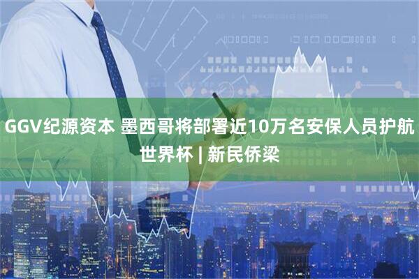GGV纪源资本 墨西哥将部署近10万名安保人员护航世界杯 | 新民侨梁