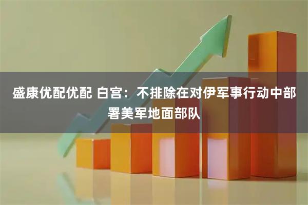 盛康优配优配 白宫：不排除在对伊军事行动中部署美军地面部队