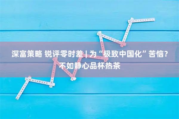 深富策略 锐评零时差 | 为“极致中国化”苦恼？不如静心品杯热茶