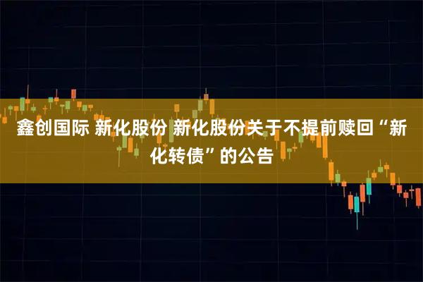 鑫创国际 新化股份 新化股份关于不提前赎回“新化转债”的公告