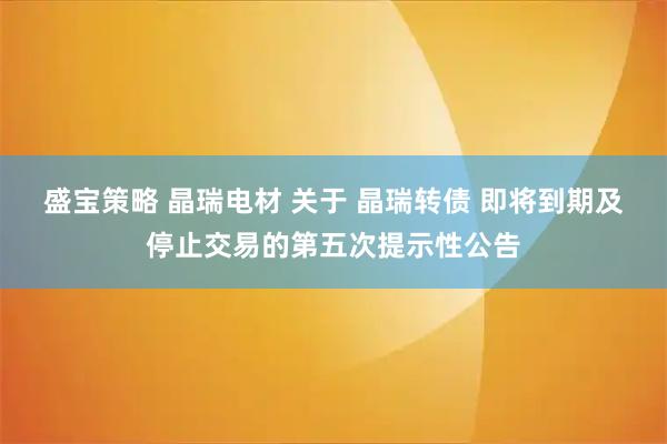 盛宝策略 晶瑞电材 关于 晶瑞转债 即将到期及停止交易的第五次提示性公告