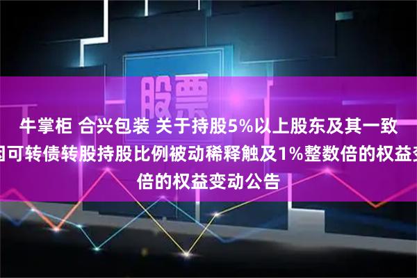 牛掌柜 合兴包装 关于持股5%以上股东及其一致行动人因可转债转股持股比例被动稀释触及1%整数倍的权益变动公告