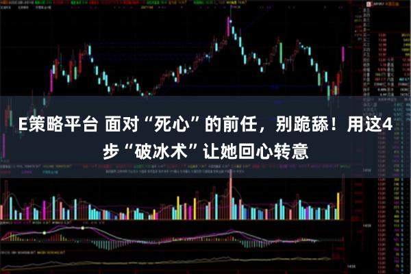 E策略平台 面对“死心”的前任,别跪舔!用这4步“破冰术”让她回心转意