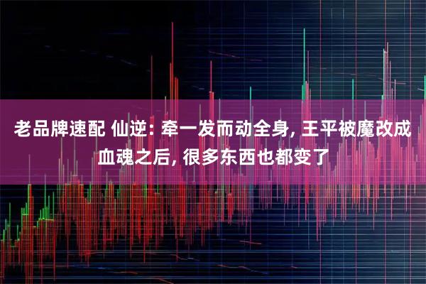 老品牌速配 仙逆: 牵一发而动全身, 王平被魔改成血魂之后, 很多东西也都变了