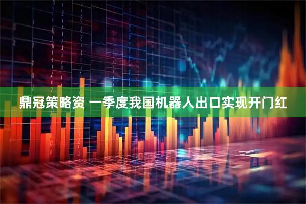 鼎冠策略资 一季度我国机器人出口实现开门红