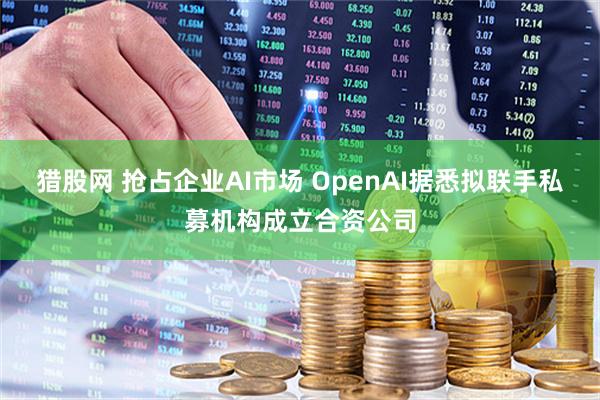 猎股网 抢占企业AI市场 OpenAI据悉拟联手私募机构成立合资公司