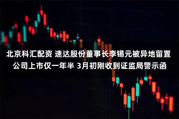 北京科汇配资 速达股份董事长李锡元被异地留置 公司上市仅一年半 3月初刚收到证监局警示函