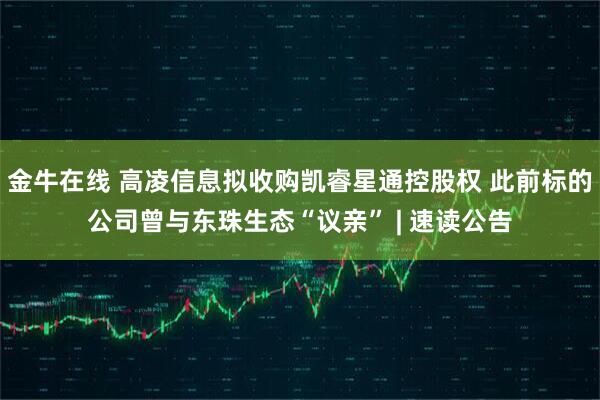 金牛在线 高凌信息拟收购凯睿星通控股权 此前标的公司曾与东珠生态“议亲” | 速读公告