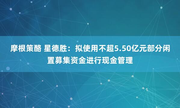 摩根策酪 星德胜：拟使用不超5.50亿元部分闲置募集资金进行现金管理