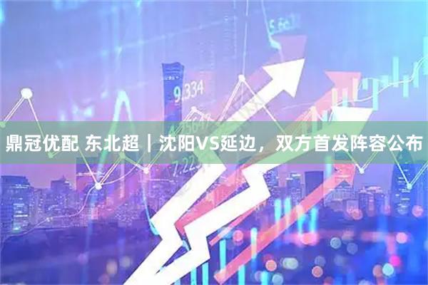鼎冠优配 东北超｜沈阳VS延边，双方首发阵容公布