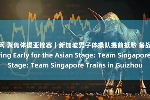 郑州配资网 聚焦体操亚锦赛｜新加坡男子体操队提前抵黔 备战亚洲体操锦标赛 Arriving Early for the Asian Stage: Team Singapore Trains in Guizhou