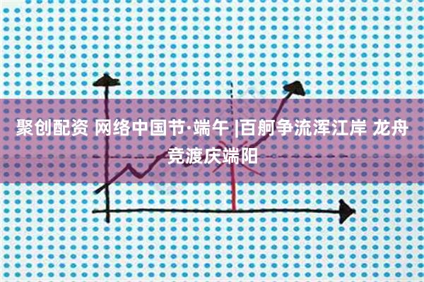 聚创配资 网络中国节·端午 |百舸争流浑江岸 龙舟竞渡庆端阳