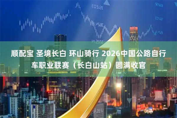 顺配宝 圣境长白 环山骑行 2026中国公路自行车职业联赛(长白山站)圆满收官