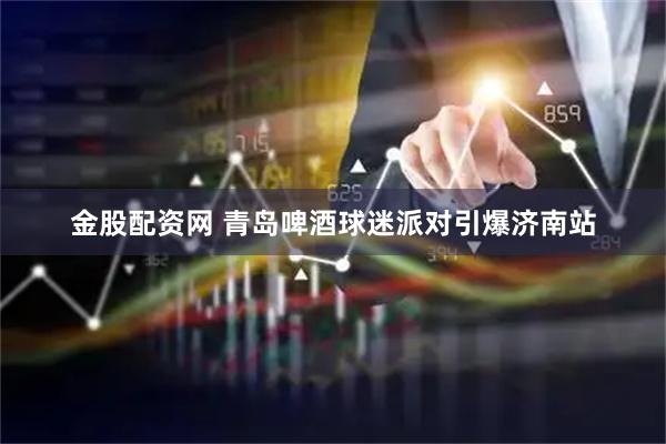 金股配资网 青岛啤酒球迷派对引爆济南站