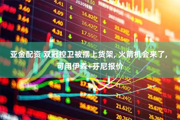 亚金配资 双冠控卫被摆上货架, 火箭机会来了, 可用伊森+芬尼报价