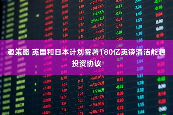 趣策略 英国和日本计划签署180亿英镑清洁能源投资协议