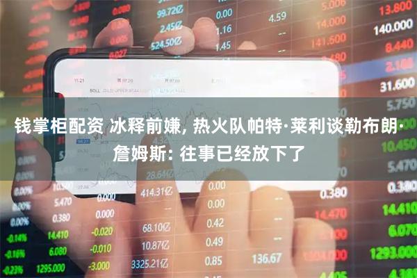 钱掌柜配资 冰释前嫌, 热火队帕特·莱利谈勒布朗·詹姆斯: 往事已经放下了