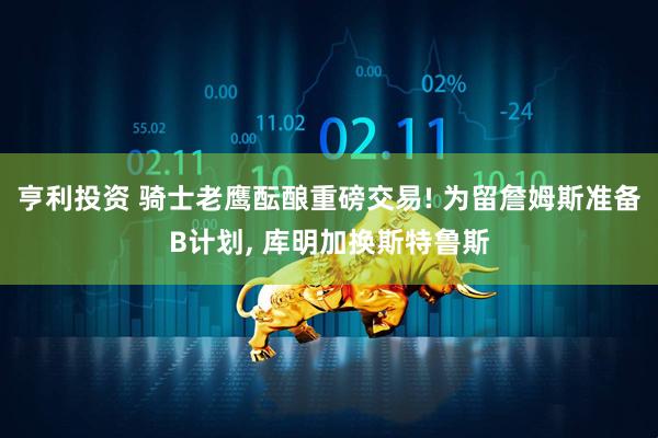 亨利投资 骑士老鹰酝酿重磅交易! 为留詹姆斯准备B计划, 库明加换斯特鲁斯