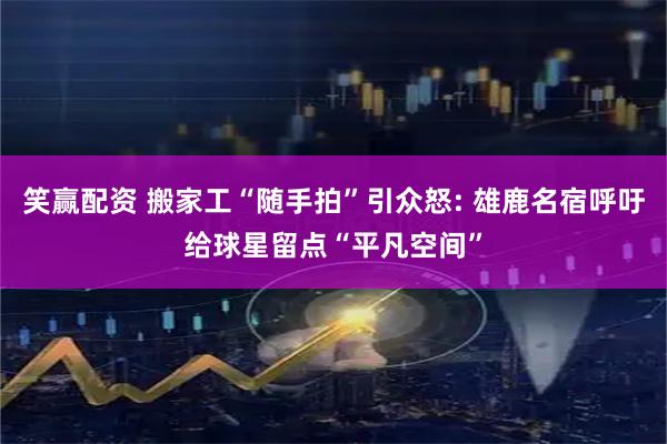 笑赢配资 搬家工“随手拍”引众怒: 雄鹿名宿呼吁给球星留点“平凡空间”